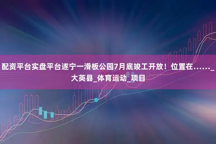 配资平台实盘平台遂宁一滑板公园7月底竣工开放！位置在……_大英县_体育运动_项目