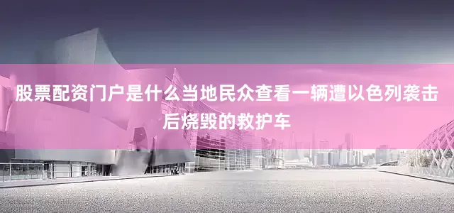 股票配资门户是什么当地民众查看一辆遭以色列袭击后烧毁的救护车