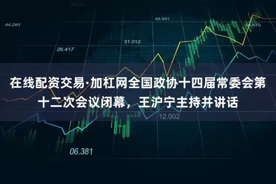 在线配资交易·加杠网全国政协十四届常委会第十二次会议闭幕，王沪宁主持并讲话