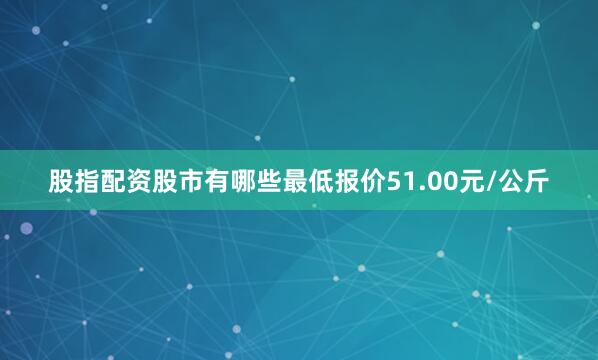 股指配资股市有哪些最低报价51.00元/公斤
