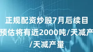 正规配资炒股7月后续目前预估将有近2000吨/天减产量