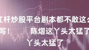 杠杆炒股平台剧本都不敢这么写！        陈熠这丫头太猛了