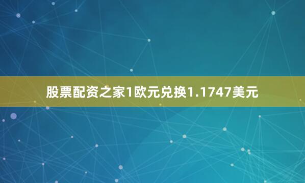 股票配资之家1欧元兑换1.1747美元