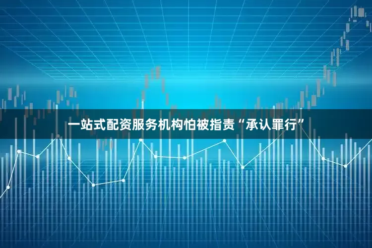 一站式配资服务机构怕被指责“承认罪行”
