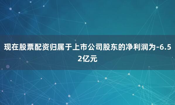 现在股票配资归属于上市公司股东的净利润为-6.52亿元