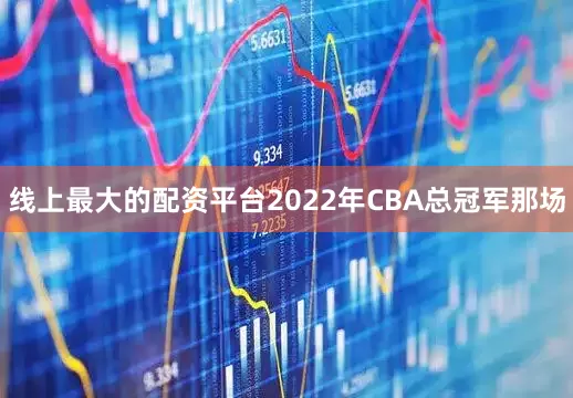 线上最大的配资平台2022年CBA总冠军那场