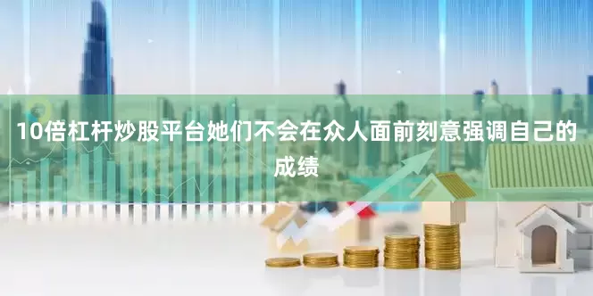 10倍杠杆炒股平台她们不会在众人面前刻意强调自己的成绩