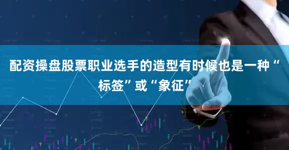 配资操盘股票职业选手的造型有时候也是一种“标签”或“象征”